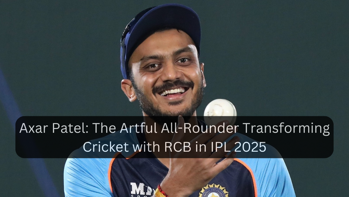 Axar Patel: The Artful All-Rounder Transforming Cricket with RCB in IPL 2025