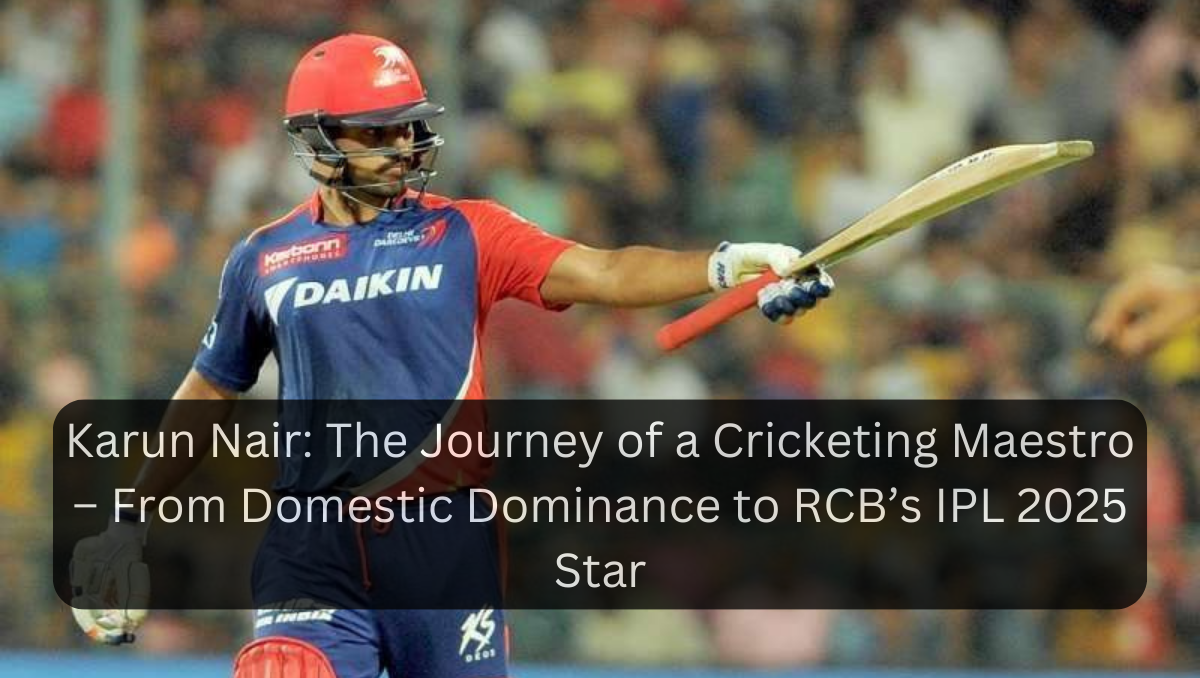 Karun Nair: The Journey of a Cricketing Maestro – From Domestic Dominance to RCB’s IPL 2025 Star