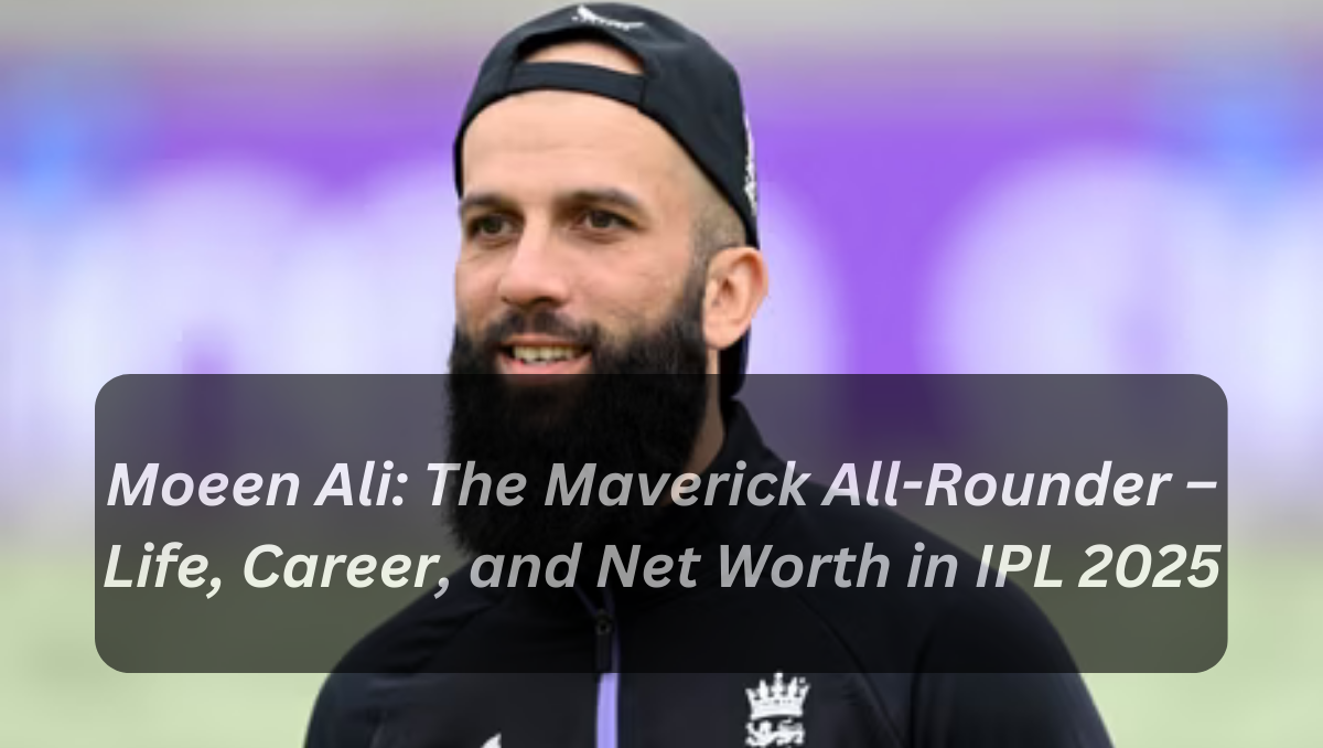 Moeen Ali: The Maverick All-Rounder – Life, Career, and Net Worth in IPL 2025